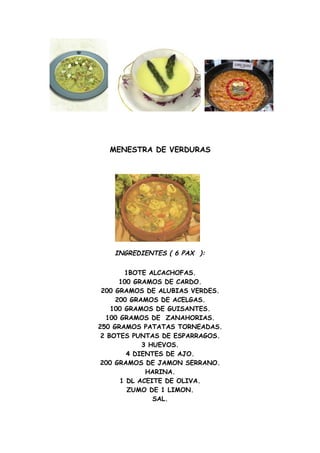 MENESTRA DE VERDURAS




    INGREDIENTES ( 6 PAX ):

        1BOTE ALCACHOFAS.
      100 GRAMOS DE CARDO.
 200 GRAMOS DE ALUBIAS VERDES.
     200 GRAMOS DE ACELGAS.
    100 GRAMOS DE GUISANTES.
  100 GRAMOS DE ZANAHORIAS.
250 GRAMOS PATATAS TORNEADAS.
 2 BOTES PUNTAS DE ESPARRAGOS.
            3 HUEVOS.
        4 DIENTES DE AJO.
 200 GRAMOS DE JAMON SERRANO.
             HARINA.
      1 DL ACEITE DE OLIVA.
         ZUMO DE 1 LIMON.
               SAL.
 