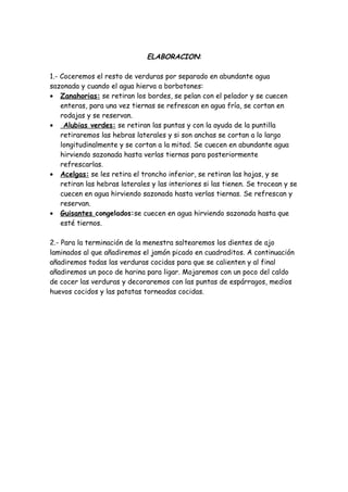 ELABORACION:

1.- Coceremos el resto de verduras por separado en abundante agua
sazonada y cuando el agua hierva a borbotones:
• Zanahorias: se retiran los bordes, se pelan con el pelador y se cuecen
    enteras, para una vez tiernas se refrescan en agua fría, se cortan en
    rodajas y se reservan.
• Alubias verdes: se retiran las puntas y con la ayuda de la puntilla
    retiraremos las hebras laterales y si son anchas se cortan a lo largo
    longitudinalmente y se cortan a la mitad. Se cuecen en abundante agua
    hirviendo sazonada hasta verlas tiernas para posteriormente
    refrescarlas.
• Acelgas: se les retira el troncho inferior, se retiran las hojas, y se
    retiran las hebras laterales y las interiores si las tienen. Se trocean y se
    cuecen en agua hirviendo sazonada hasta verlas tiernas. Se refrescan y
    reservan.
• Guisantes congelados:se cuecen en agua hirviendo sazonada hasta que
    esté tiernos.

2.- Para la terminación de la menestra saltearemos los dientes de ajo
laminados al que añadiremos el jamón picado en cuadraditos. A continuación
añadiremos todas las verduras cocidas para que se calienten y al final
añadiremos un poco de harina para ligar. Mojaremos con un poco del caldo
de cocer las verduras y decoraremos con las puntas de espárragos, medios
huevos cocidos y las patatas torneadas cocidas.
 