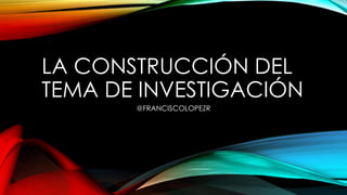 LA CONSTRUCCIÓN DEL
TEMA DE INVESTIGACIÓN
@FRANCISCOLOPEZR
 