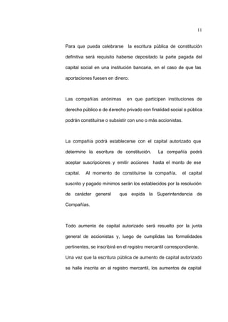 11
Para que pueda celebrarse la escritura pública de constitución
definitiva será requisito haberse depositado la parte pagada del
capital social en una institución bancaria, en el caso de que las
aportaciones fuesen en dinero.
Las compañías anónimas en que participen instituciones de
derecho público o de derecho privado con finalidad social o pública
podrán constituirse o subsistir con uno o más accionistas.
La compañía podrá establecerse con el capital autorizado que
determine la escritura de constitución. La compañía podrá
aceptar suscripciones y emitir acciones hasta el monto de ese
capital. Al momento de constituirse la compañía, el capital
suscrito y pagado mínimos serán los establecidos por la resolución
de carácter general que expida la Superintendencia de
Compañías.
Todo aumento de capital autorizado será resuelto por la junta
general de accionistas y, luego de cumplidas las formalidades
pertinentes, se inscribirá en el registro mercantil correspondiente.
Una vez que la escritura pública de aumento de capital autorizado
se halle inscrita en el registro mercantil, los aumentos de capital
 