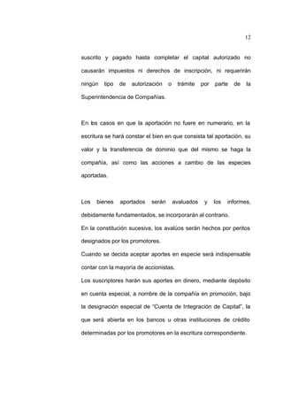 12
suscrito y pagado hasta completar el capital autorizado no
causarán impuestos ni derechos de inscripción, ni requerirán
ningún tipo de autorización o trámite por parte de la
Superintendencia de Compañías.
En los casos en que la aportación no fuere en numerario, en la
escritura se hará constar el bien en que consista tal aportación, su
valor y la transferencia de dominio que del mismo se haga la
compañía, así como las acciones a cambio de las especies
aportadas.
Los bienes aportados serán avaluados y los informes,
debidamente fundamentados, se incorporarán al contrario.
En la constitución sucesiva, los avalúos serán hechos por peritos
designados por los promotores.
Cuando se decida aceptar aportes en especie será indispensable
contar con la mayoría de accionistas.
Los suscriptores harán sus aportes en dinero, mediante depósito
en cuenta especial, a nombre de la compañía en promoción, bajo
la designación especial de “Cuenta de Integración de Capital”, la
que será abierta en los bancos u otras instituciones de crédito
determinadas por los promotores en la escritura correspondiente.
 