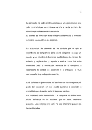 13
La compañía no podrá emitir acciones por un precio inferior a su
valor nominal ni por un monto que exceda al capital aportado. La
emisión que viole esta norma será nula.
El contrato de formación de la compañía determinará la forma de
emisión y suscripción de las acciones.
La suscripción de acciones es un contrato por el que el
suscribiente se compromete para con la compañía a pagar un
aporte y ser miembro de la misma, sujetándose a las normas del
estatuto y reglamentos, y aquella a realizar todos los actos
necesarios para la constitución definitiva de la compañía, a
reconocerle la calidad de accionista y a entregarle el título
correspondiente a cada acción suscrita.
Este contrato se perfecciona por el hecho de la suscripción por
parte del suscriptor, sin que pueda sujetarse a condición o
modalidad que, de existir, se tendrán por no escritas.
Las acciones serán nominativas. La compañía no puede emitir
títulos definitivos de las acciones que no estén totalmente
pagadas. Las acciones cuyo valor ha sido totalmente pagado se
llaman liberadas.
 