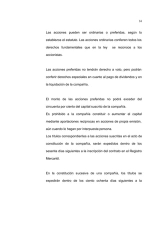 14
Las acciones pueden ser ordinarias o preferidas, según lo
establezca el estatuto. Las acciones ordinarias confieren todos los
derechos fundamentales que en la ley se reconoce a los
accionistas.
Las acciones preferidas no tendrán derecho a voto, pero podrán
conferir derechos especiales en cuanto al pago de dividendos y en
la liquidación de la compañía.
El monto de las acciones preferidas no podrá exceder del
cincuenta por ciento del capital suscrito de la compañía.
Es prohibido a la compañía constituir o aumentar el capital
mediante aportaciones recíprocas en acciones de propia emisión,
aún cuando lo hagan por interpuesta persona.
Los títulos correspondientes a las acciones suscritas en el acto de
constitución de la compañía, serán expedidos dentro de los
sesenta días siguientes a la inscripción del contrato en el Registro
Mercantil.
En la constitución sucesiva de una compañía, los títulos se
expedirán dentro de los ciento ochenta días siguientes a la
 