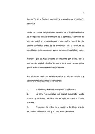 15
inscripción en el Registro Mercantil de la escritura de constitución
definitiva.
Antes de obtener la aprobación definitiva de la Superintendencia
de Compañías para la constitución de la compañía, solamente se
otorgará certificados provisionales o resguardos. Los títulos de
acción conferidos antes de la inscripción de la escritura de
constitución o del contrato en que se aumente el capital son nulos.
Siempre que se haya pagado el cincuenta por ciento, por lo
menos, del capital inicial o del aumento anterior, la compañía
podrá acordar un aumento del capital social.
Los títulos en acciones estarán escritos en idioma castellano y
contendrán las siguientes declaraciones:
1. El nombre y domicilio principal de la compañía;
2. La cifra representativa del capital autorizado, capital
suscrito y el número de acciones en que se divide el capital
suscrito;
3. El número de orden de la acción y del título, si éste
representa varias acciones, y la clase a que pertenece;
 
