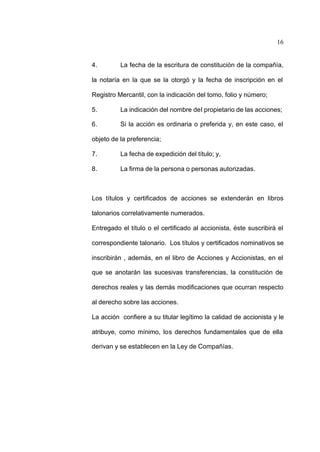 16
4. La fecha de la escritura de constitución de la compañía,
la notaría en la que se la otorgó y la fecha de inscripción en el
Registro Mercantil, con la indicación del tomo, folio y número;
5. La indicación del nombre del propietario de las acciones;
6. Si la acción es ordinaria o preferida y, en este caso, el
objeto de la preferencia;
7. La fecha de expedición del título; y,
8. La firma de la persona o personas autorizadas.
Los títulos y certificados de acciones se extenderán en libros
talonarios correlativamente numerados.
Entregado el título o el certificado al accionista, éste suscribirá el
correspondiente talonario. Los títulos y certificados nominativos se
inscribirán , además, en el libro de Acciones y Accionistas, en el
que se anotarán las sucesivas transferencias, la constitución de
derechos reales y las demás modificaciones que ocurran respecto
al derecho sobre las acciones.
La acción confiere a su titular legítimo la calidad de accionista y le
atribuye, como mínimo, los derechos fundamentales que de ella
derivan y se establecen en la Ley de Compañías.
 