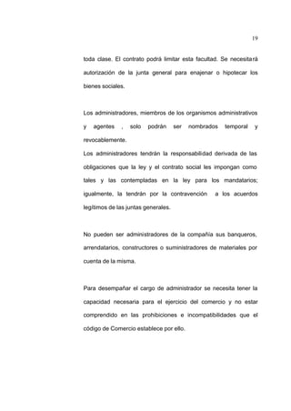 19
toda clase. El contrato podrá limitar esta facultad. Se necesitará
autorización de la junta general para enajenar o hipotecar los
bienes sociales.
Los administradores, miembros de los organismos administrativos
y agentes , solo podrán ser nombrados temporal y
revocablemente.
Los administradores tendrán la responsabilidad derivada de las
obligaciones que la ley y el contrato social les impongan como
tales y las contempladas en la ley para los mandatarios;
igualmente, la tendrán por la contravención a los acuerdos
legítimos de las juntas generales.
No pueden ser administradores de la compañía sus banqueros,
arrendatarios, constructores o suministradores de materiales por
cuenta de la misma.
Para desempañar el cargo de administrador se necesita tener la
capacidad necesaria para el ejercicio del comercio y no estar
comprendido en las prohibiciones e incompatibilidades que el
código de Comercio establece por ello.
 