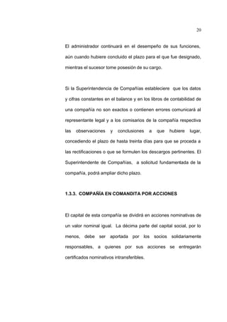 20
El administrador continuará en el desempeño de sus funciones,
aún cuando hubiere concluido el plazo para el que fue designado,
mientras el sucesor tome posesión de su cargo.
Si la Superintendencia de Compañías estableciere que los datos
y cifras constantes en el balance y en los libros de contabilidad de
una compañía no son exactos o contienen errores comunicará al
representante legal y a los comisarios de la compañía respectiva
las observaciones y conclusiones a que hubiere lugar,
concediendo el plazo de hasta treinta días para que se proceda a
las rectificaciones o que se formulen los descargos pertinentes. El
Superintendente de Compañías, a solicitud fundamentada de la
compañía, podrá ampliar dicho plazo.
1.3.3. COMPAÑÍA EN COMANDITA POR ACCIONES
El capital de esta compañía se dividirá en acciones nominativas de
un valor nominal igual. La décima parte del capital social, por lo
menos, debe ser aportada por los socios solidariamente
responsables, a quienes por sus acciones se entregarán
certificados nominativos intransferibles.
 