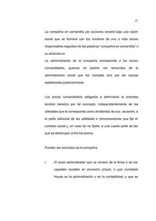 21
La compañía en comandita por acciones existirá bajo una razón
social que se formará con los nombres de uno o más socios
responsables seguidos de las palabras “compañía en comandita” o
su abreviatura.
La administración de la compañía corresponde a los socios
comanditados, quienes no podrán ser removidos de la
administración social que les compete sino por las causas
establecidas posteriormente.
Los socios comanditados obligados a administrar la empresa
tendrán derecho por tal concepto, independientemente de las
utilidades que le corresponda como dividendos de sus acciones, a
la parte adicional de las utilidades o remuneraciones que fije el
contrato social y, en caso de no fijarlo, a una cuarta parte de las
que se distribuyan entre los socios.
Pueden ser excluidos de la compañía:
I. El socio administrador que se sirviere de la firma o de los
capitales sociales en provecho propio; o que cometiere
fraude en la administración o en la contabilidad; o que se
 