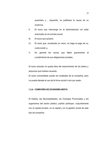 22
ausentare y , requerido, no justificare la causa de su
ausencia.
II. El socio que intervenga en la administración sin estar
autorizado en el contrato social.
III. El socio que quiebre.
IV. El socio que, constituido en mora, no haga el pago de su
cuota social; y,
V. En general los socios que falten gravemente al
cumplimiento de sus obligaciones sociales.
El socio excluido no queda libre del resarcimiento de los daños y
perjuicios que hubiere causado.
El socio comanditado puede ser empleado de la compañía, pero
no puede dársele el uso de la firma social ni aún por poder.
1.3.4. COMPAÑÍA DE ECONOMÍA MIXTA
El Estado, las Municipalidades, los Consejos Provinciales y los
organismos del sector público, podrán participar, conjuntamente
con el capital privado, en el capital y en la gestión social de este
tipo de compañía.
 