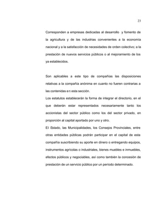 23
Corresponden a empresas dedicadas al desarrollo y fomento de
la agricultura y de las industrias convenientes a la economía
nacional y a la satisfacción de necesidades de orden colectivo; a la
prestación de nuevos servicios públicos o al mejoramiento de los
ya establecidos.
Son aplicables a este tipo de compañías las disposiciones
relativas a la compañía anónima en cuanto no fueren contrarias a
las contenidas en esta sección.
Los estatutos establecerán la forma de integrar el directorio, en el
que deberán estar representados necesariamente tanto los
accionistas del sector público como los del sector privado, en
proporción al capital aportado por uno y otro.
El Estado, las Municipalidades, los Consejos Provinciales, entre
otras entidades públicas podrán participar en el capital de esta
compañía suscribiendo su aporte en dinero o entregando equipos,
instrumentos agrícolas o industriales, bienes muebles e inmuebles,
efectos públicos y negociables, así como también la concesión de
prestación de un servicio público por un período determinado.
 