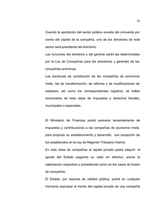 24
Cuando la aportación del sector público exceda del cincuenta por
ciento del capital de la compañía, uno de los directores de este
sector será presidente del directorio.
Las funciones del directorio y del gerente serán las determinadas
por la Ley de Compañías para los directorios y gerentes de las
compañías anónimas.
Las escrituras de constitución de las compañías de economía
mixta, las de transformación, de reforma y de modificaciones de
estatutos, así como los correspondientes registros, se hallan
exonerados de toda clase de impuestos y derechos fiscales,
municipales o especiales.
El Ministerio de Finanzas podrá exonerar temporalmente de
impuestos y contribuciones a las compañías de economía mixta,
para propiciar su establecimiento y desarrollo, con excepción de
los establecidos en la Ley de Régimen Tributario Interno.
En esta clase de compañías el capital privado podrá adquirir el
aporte del Estado pagando su valor en efectivo, previa la
valorización respectiva y procediendo como en los casos de fusión
de compañías.
El Estado, por razones de utilidad pública, podrá en cualquier
momento expropiar el monto del capital privado de una compañía
 