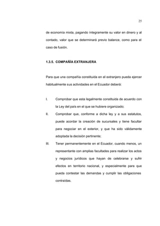 25
de economía mixta, pagando íntegramente su valor en dinero y al
contado, valor que se determinará previo balance, como para el
caso de fusión.
1.3.5. COMPAÑÍA EXTRANJERA
Para que una compañía constituida en el extranjero pueda ejercer
habitualmente sus actividades en el Ecuador deberá:
I. Comprobar que esta legalmente constituida de acuerdo con
la Ley del país en el que se hubiere organizado;
II. Comprobar que, conforme a dicha ley y a sus estatutos,
puede acordar la creación de sucursales y tiene facultar
para negociar en el exterior, y que ha sido válidamente
adoptada la decisión pertinente;
III. Tener permanentemente en el Ecuador, cuando menos, un
representante con amplias facultades para realizar los actos
y negocios jurídicos que hayan de celebrarse y sufrir
efectos en territorio nacional, y especialmente para que
pueda contestar las demandas y cumplir las obligaciones
contraídas.
 