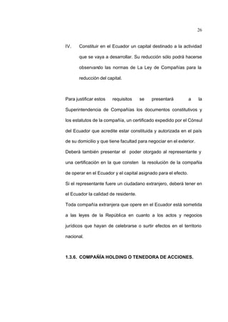26
IV. Constituir en el Ecuador un capital destinado a la actividad
que se vaya a desarrollar. Su reducción sólo podrá hacerse
observando las normas de La Ley de Compañías para la
reducción del capital.
Para justificar estos requisitos se presentará a la
Superintendencia de Compañías los documentos constitutivos y
los estatutos de la compañía, un certificado expedido por el Cónsul
del Ecuador que acredite estar constituida y autorizada en el país
de su domicilio y que tiene facultad para negociar en el exterior.
Deberá también presentar el poder otorgado al representante y
una certificación en la que consten la resolución de la compañía
de operar en el Ecuador y el capital asignado para el efecto.
Si el representante fuere un ciudadano extranjero, deberá tener en
el Ecuador la calidad de residente.
Toda compañía extranjera que opere en el Ecuador está sometida
a las leyes de la República en cuanto a los actos y negocios
jurídicos que hayan de celebrarse o surtir efectos en el territorio
nacional.
1.3.6. COMPAÑÍA HOLDING O TENEDORA DE ACCIONES.
 