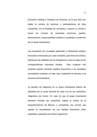 27
Compañía Holding o Tenedora de Acciones, es la que tiene por
objeto la compra de acciones o participaciones de otras
compañías, con la finalidad de vincularlas y ejercer su control a
través de vínculos de propiedad accionaria, gestión,
administración, responsabilidad crediticia o resultados y conformar
así un grupo empresarial .
Las compañías así vinculadas elaborarán y mantendrán estados
financieros individuales por cada compañía, para fines de control y
distribución de utilidades de los trabajadores y para el pago de los
correspondientes impuestos fiscales. Para cualquier otro
propósito podrán mantener estados financieros o de resultados
consolidados evitando, en todo caso, duplicidad de trámites o de
procesos administrativos.
La decisión de integrarse en un grupo empresarial deberá ser
adoptada por la Junta General de cada una de las compañías
integrantes del mismo. En caso de que el grupo empresarial
estuviere formado por compañías sujetas al control de la
Superintendencia de Bancos y Compañías, las normas que
regulen la consolidación de sus estados financieros serán
expedidas y aplicadas por ambos organismos.
 