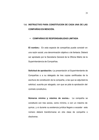 28
1.4. INSTRUCTIVO PARA CONSTITUCION DE CADA UNA DE LAS
COMPAÑÍAS EN MENCIÓN.
• COMPAÑIAS DE RESPONSABILIDAD LIMITADA
El nombre.- En esta especie de compañías puede consistir en
una razón social, una denominación objetiva o de fantasía. Deberá
ser aprobado por la Secretaría General de la Oficina Matriz de la
Superintendencia de Compañías.
Solicitud de aprobación.- La presentación al Superintendente de
Compañías o a su delegado de tres copias certificadas de la
escritura de constitución de la compañía, a las que se adjuntará la
solicitud, suscrita por abogado, con que se pida la aprobación del
contrato constitutivo.
Números mínimo y máximo de socios.- La compañía se
constituirá con tres socios, como mínimo, o con un máximo de
quince, y si durante su existencia jurídica llegare a exceder este
número deberá transformarse en otra clase de compañía o
disolverse.
 