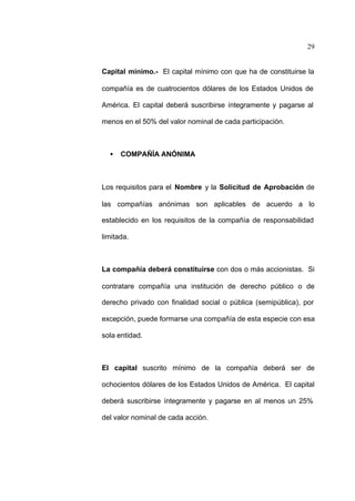 29
Capital mínimo.- El capital mínimo con que ha de constituirse la
compañía es de cuatrocientos dólares de los Estados Unidos de
América. El capital deberá suscribirse íntegramente y pagarse al
menos en el 50% del valor nominal de cada participación.
• COMPAÑÍA ANÓNIMA
Los requisitos para el Nombre y la Solicitud de Aprobación de
las compañías anónimas son aplicables de acuerdo a lo
establecido en los requisitos de la compañía de responsabilidad
limitada.
La compañía deberá constituirse con dos o más accionistas. Si
contratare compañía una institución de derecho público o de
derecho privado con finalidad social o pública (semipública), por
excepción, puede formarse una compañía de esta especie con esa
sola entidad.
El capital suscrito mínimo de la compañía deberá ser de
ochocientos dólares de los Estados Unidos de América. El capital
deberá suscribirse íntegramente y pagarse en al menos un 25%
del valor nominal de cada acción.
 
