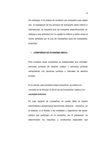 30
Sin embargo, si se tratare de constituir una compañía cuyo objeto
sea la explotación de los servicios de transporte aéreo interno o
internacional, se requerirá que tal compañía específicamente se
dedique a esa actividad con un capital no inferior a veinte veces el
monto señalado por la Ley de Compañías para las sociedades
anónimas.
• COMPAÑIAS DE ECONOMIA MIXTA
Para constituir estas compañías es indispensable que contraten
personas jurídicas de derecho público o personas jurídicas
semipúblicas con personas jurídicas o naturales de derecho
privado.
En lo demás, para constituir estas compañías, se estará a lo
normado en la Sección VI de la Ley de Compañías, relativa a la
sociedad anónima.
En esta especie de compañías no puede faltar el órgano
administrativo pluripersonal denominado directorio. Asimismo, en
el estatuto, si el Estado o las entidades u organismos del sector
público que participen en la compañía, así lo plantearen, se
determinarán los requisitos y condiciones especiales que
 