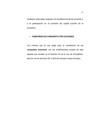31
resultaren adecuados respecto a la transferencia de las acciones y
a la participación en el aumento del capital suscrito de la
compañía.
• COMPAÑIAS EN COMANDITA POR ACCIONES
Los mismos que la Ley exige para la constitución de las
compañías anónimas, con las modificaciones propias de esta
especie que constan en la Sección VII de la Ley de Compañías,
esto es, en los artículos 301 a 304 del indicado cuerpo de leyes.
 