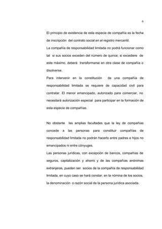 6
El principio de existencia de esta especie de compañía es la fecha
de inscripción del contrato social en el registro mercantil.
La compañía de responsabilidad limitada no podrá funcionar como
tal si sus socios exceden del número de quince; si excediere de
este máximo, deberá transformarse en otra clase de compañía o
disolverse.
Para intervenir en la constitución de una compañía de
responsabilidad limitada se requiere de capacidad civil para
contratar. El menor emancipado, autorizado para comerciar, no
necesitará autorización especial para participar en la formación de
esta especie de compañías.
No obstante las amplias facultades que la ley de compañías
concede a las personas para constituir compañías de
responsabilidad limitada no podrán hacerlo entre padres e hijos no
emancipados ni entre cónyuges.
Las personas jurídicas, con excepción de bancos, compañías de
seguros, capitalización y ahorro y de las compañías anónimas
extranjeras, pueden ser socios de la compañía de responsabilidad
limitada, en cuyo caso se hará constar, en la nómina de los socios,
la denominación o razón social de la persona jurídica asociada.
 