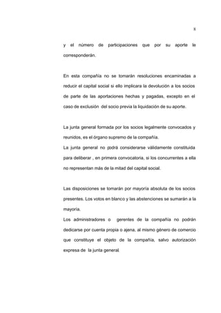 8
y el número de participaciones que por su aporte le
corresponderán.
En esta compañía no se tomarán resoluciones encaminadas a
reducir el capital social si ello implicara la devolución a los socios
de parte de las aportaciones hechas y pagadas, excepto en el
caso de exclusión del socio previa la liquidación de su aporte.
La junta general formada por los socios legalmente convocados y
reunidos, es el órgano supremo de la compañía.
La junta general no podrá considerarse válidamente constituida
para deliberar , en primera convocatoria, si los concurrentes a ella
no representan más de la mitad del capital social.
Las disposiciones se tomarán por mayoría absoluta de los socios
presentes. Los votos en blanco y las abstenciones se sumarán a la
mayoría.
Los administradores o gerentes de la compañía no podrán
dedicarse por cuenta propia o ajena, al mismo género de comercio
que constituye el objeto de la compañía, salvo autorización
expresa de la junta general.
 