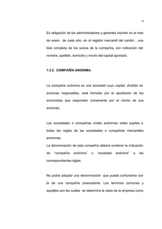 9
Es obligación de los administradores o gerentes inscribir en el mes
de enero de cada año, en el registro mercantil del cantón , una
lista completa de los socios de la compañía, con indicación del
nombre, apellido, domicilio y monto del capital aportado.
1.3.2. COMPAÑÍA ANONIMA.
La compañía anónima es una sociedad cuyo capital, dividido en
acciones negociables, está formado por la aportación de los
accionistas que responden únicamente por el monto de sus
acciones.
Las sociedades o compañías civiles anónimas están sujetas a
todas las reglas de las sociedades o compañías mercantiles
anónimas.
La denominación de esta compañía deberá contener la indicación
de “compañía anónima” o “sociedad anónima” o las
correspondientes siglas.
No podrá adoptar una denominación que pueda confundirse con
la de una compañía preexistente. Los términos comunes y
aquellos con los cuales se determina la clase de la empresa como
 