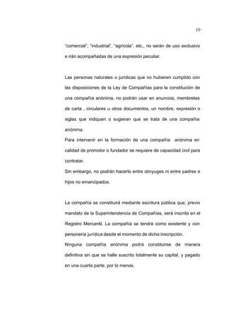 10
“comercial”, “industrial”, “agrícola”, etc., no serán de uso exclusivo
e irán acompañadas de una expresión peculiar.
Las personas naturales o jurídicas que no hubieren cumplido con
las disposiciones de la Ley de Compañías para la constitución de
una compañía anónima, no podrán usar en anuncios, membretes
de carta , circulares u otros documentos, un nombre, expresión o
siglas que indiquen o sugieran que se trata de una compañía
anónima.
Para intervenir en la formación de una compañía anónima en
calidad de promotor o fundador se requiere de capacidad civil para
contratar.
Sin embargo, no podrán hacerlo entre cónyuges ni entre padres e
hijos no emancipados.
La compañía se constituirá mediante escritura pública que, previo
mandato de la Superintendencia de Compañías, será inscrita en el
Registro Mercantil. La compañía se tendrá como existente y con
personería jurídica desde el momento de dicha inscripción.
Ninguna compañía anónima podrá constituirse de manera
definitiva sin que se halle suscrito totalmente su capital, y pagado
en una cuarta parte, por lo menos.
 