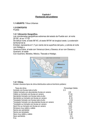 Capitulo I<br />Planteando del problema<br />ASUNTO: Tribus Urbanas<br />CONTEXTO<br />Puebla<br />1.2.1 Ubicación Geográfica.<br />Las coordenadas geográficas extremas del estado de Puebla son: al norte 20°50', al sur 17°52’<br />De latitud norte; al este 96°43', al oeste 99°04' de longitud oeste. La extensión territorial de la<br />Entidad, representa el 1.7 por ciento de la superficie del país, y colinda al norte con Hidalgo y<br />Veracruz-Llave; al este con Veracruz-Llave y Oaxaca; al sur con Oaxaca y Guerrero; al oeste<br />Con Guerrero, Morelos, México, Tlaxcala e Hidalgo. <br />1367790-635<br />1.2.1 Clima.<br />Existen diversos tipos de clima distribuidos sobre el territorio poblano:<br />    Tipos de clima                                                                               Porcentaje Cálido húmedo con lluvias todo el año                                                       2.3<br />Cálido húmedo con abundantes lluvias en verano                                     2.6<br />Cálido su húmedo con lluvias en verano                                                   17.04<br />Semiárido húmedo con lluvias todo el año                                                  8.67<br />Semiárido su húmedo con lluvias en verano                                               8.18<br />Templado húmedo con lluvias todo el año                                                   2.53<br />Templado húmedo con abundantes lluvias en verano                                4.58<br />Templado su húmedo con lluvias en verano                                            33.83<br />Semi frío su húmedo con lluvias en verano                                                3.03<br />Simiesco muy cálido y cálido                                                                      5.37<br />Semis eco semiárido                                                                                   2.47<br />Semis eco templado                                                                                    6 .84<br />Seco muy cálido y cálido                                                                             1.48<br />Seco semiárido                                                                                              0.9<br />Frío                                                                                                                0.18<br />1.2.3 Población:<br />La población1 total de Puebla según datos del conteo 2005, fue de 5, 383,133 habitantes<br />1.2.4  Educación.<br />La matricula en educación preescolar, para el ciclo 2007 a 2008 haciende a 300,203 alumnos.<br />En educación primaria, el sistema educativo de esta entidad atiende a 802,466 estudiantes<br />. A nivel bachillerato la matricula es de 198,066 alumnos entre 2007 y 2008 lo cual involucra a<br />10.8 por ciento del total de todos los niveles<br />La educación normal cuenta con 11,307 alumnos en este estado, es decir, el 0.6 por ciento del<br />Total de la entidad.<br />Respecto a la educación superior, a nivel licenciatura hay 128,536 estudiantes matriculados en<br />Puebla para el ciclo mencionado, por tanto, el 7 por ciento de la matricula del estado esta<br />Cursando una carrera. Y de 1990 a 2008 este tipo de estudiantes promediaron el 5.9 por ciento<br />De la matricula total, con un crecimiento anual de 2.6 por ciento en promedio. A los niveles de posgrado lograron ingresar 11,348 alumnos, por lo que el peso de este nivel en el sistema educativo del estado es del 0.6 por ciento, en el último ciclo considerado.<br /> 1.2.5 Salud y Seguridad Social.<br />Primeramente, nos fijaremos en la distribución de la población asegurada17 por el instituto<br />Mexicano del Seguro Social y la compararemos con la distribución de hace más de diez años,<br />La de 1995, para ver como ha evolucionado y tener una idea de la relevancia del IMSS en<br />Puebla, así como también la compararemos con la población afiliada al Seguro Popular para<br />Observar el impacto de esté último.<br />1.2.6 Empleo.<br />En Puebla hay 170,661 personas trabajando en el tipo de unidad económica denominado:<br />Instituciones públicas las cuales han representado el 7.8 por ciento de la PO de esta entidad de<br />2005 a 2008, y han tenido un crecimiento absoluto medio de 0.1 por ciento. Por su parte,<br />Agricultura de auto subsistencia es el tipo de unidad económica cuya magnitud es de 145,599<br />31<br />Personas, su porcentaje promedio es de 6.9 por ciento de la población ocupada y su tasa de<br />Crecimiento es de -0.3 por ciento. Siguiendo con la descripción, la categoría llamada: trabajo<br />Doméstico remunerado es conformado por 90,671 habitantes, lo cual señala al 3.8 por ciento<br />De la PO como media y un crecimiento de 1.2 por ciento.<br />Por otro lado, el tipo de unidad económica penúltimo en importancia en esta entidad, es:<br />Instituciones privadas4 el cual equivale a 39,894 personas, a un 1.5 por ciento de la PO y un<br />Crecimiento de 2.8 por ciento. Y la categoría menos importante es la de: situaciones de carácter<br />Especial y no especificadas5 que implica a 10,297 habitantes, un 0.27 por ciento medio de la<br />Población ocupada y un crecimiento de 0.6 por ciento.<br />1.2.7 Gastronomía<br />Los chiles en nogada son un platillo típico del estado de Puebla En ese año, Agustín de Iturbide se proclamó emperador y a su paso por la cuidad de Puebla, hizo una entrada triunfal y además era el día de su cumpleaños; por este motivo, se le ofreció un banquete, en el cual, las monjitas del convento de Santa Mónica confeccionaron este platillo en su honor<br />El mole es otra gastronomía de puebla, la leyenda dice que fue creación de sor Andrea de la Asunción, del convento de Santa Rosa en la ciudad de Puebla. Esta monja habría creado el platillo en ocasión de la visita del obispo a su congregación <br />Sólo en la ciudad de Puebla es posible encontrarse con gran cantidad de platillos, desde antojitos como chalupas, cemitas, tortas, tamales de diversos estilos; hasta alta cocina internacional, dulces y bebidas tan particulares como la pasita. En toda Puebla, la base de la comida es el maíz, el frijol y el chile, y estos tres elementos se combinan para producir una gran cantidad de platillos, como las enfrijoladas, que se consumen en cualquier localidad poblana<br />2834640-635415290-635<br />1.2.8Artesanías<br />El estado de Puebla es conocido por su amplia gama de artesanías. La más emblemática es la cerámica de Talavera, técnica en la que se realizan no sólo tibores y vajillas, sino azulejos y otros elementos de decoración arquitectónica<br />1.2.9 Cultura<br />Por su parte, el estado de Puebla, en la capital cuenta con todos los servicios de una ciudad,<br />Por lo que se puede disfrutar de la vida nocturna en bares y restaurantes, así como de eventos<br />Culturales en teatros y galerías <br />De igual manera, la danza regional es un sello típico de la entidad, así entonces, los grupos<br />Indígenas de las distintas regiones muestran parte de su cultura y folklore.<br />1.2.10 Producción<br />Los principales cultivos fueron el maíz, el café cereza, la caña de azúcar, la alfalfa y el tomate verde. La mayor parte de las tierras cultivadas en el ciclo agrícola del 2005 fueron dedicadas al maíz, que representó el 60% de las parcelas poblanas en ese año. Sin embargo, la mitad del valor total de la producción agrícola del estado corresponde a cultivos varios, entre los que se incluyen flores, frutos, y otras hortalizas<br />1.2.11 Industria<br />El sector de la industria manufacturera aporta poco más de la cuarta parte del producto interno bruto de la entidad. Sin embargo, el crecimiento del sector se encuentra estancado, y su volumen ha permanecido prácticamente sin cambios desde 1999, en que se han sucedido años con crecimientos negativos y positivos que terminan por neutralizarse<br />Delimitación<br />En el estado de puebla se han observado las diferentes tribus que existen<br />Esto se empezó a llevar a cabo desde unas décadas por un grupo de jóvenes que  por su ideología empezaron a comportarse y vestirse de una manera diferente desde entonces surgió lo que ahora se le conoce como tribus urbanas<br />Aislamiento en sociedadMasoquismoRelegación a diosDaños físicosDaños psicológicosAdiccionesSuicidiosEfectosModaInfluencia de los medios de comunicaciónNecesidad de expresiónPermanecer a un grupoIdentificación personaProblemas familiaresEntorno socialLa adolescenciaCAUSASTRIBUS URBANAS<br />Planteamiento<br />Por todo lo anterior: Existe relación  la identificación personal de los jóvenes entre los 15 a 19 años  en las tribus urbanas y esto a tenido como efecto daños psicológicos<br />