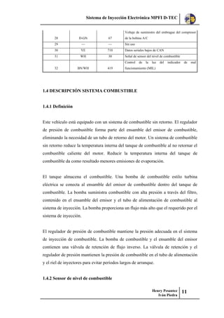 Sistema de Inyección Electrónica MPFI D-TEC
Henry Pesantez
Iván Piedra
11
28 D-GN 67
Voltaje de suministro del embrague del compresor
de la bobina A/C
29 — — Sin uso
30 YE 710 Datos seriales bajos de CAN
31 WH 30 Señal de sensor del nivel de combustible
32 BN/WH 419
Control de la luz del indicador de mal
funcionamiento (MIL)
1.4 DESCRIPCIÓN SISTEMA COMBUSTIBLE
1.4.1 Definición
Este vehículo está equipado con un sistema de combustible sin retorno. El regulador
de presión de combustible forma parte del ensamble del emisor de combustible,
eliminando la necesidad de un tubo de retorno del motor. Un sistema de combustible
sin retorno reduce la temperatura interna del tanque de combustible al no retornar el
combustible caliente del motor. Reducir la temperatura interna del tanque de
combustible da como resultado menores emisiones de evaporación.
El tanque almacena el combustible. Una bomba de combustible estilo turbina
eléctrica se conecta al ensamble del emisor de combustible dentro del tanque de
combustible. La bomba suministra combustible con alta presión a través del filtro,
contenido en el ensamble del emisor y el tubo de alimentación de combustible al
sistema de inyección. La bomba proporciona un flujo más alto que el requerido por el
sistema de inyección.
El regulador de presión de combustible mantiene la presión adecuada en el sistema
de inyección de combustible. La bomba de combustible y el ensamble del emisor
contienen una válvula de retención de flujo inverso. La válvula de retención y el
regulador de presión mantienen la presión de combustible en el tubo de alimentación
y el riel de inyectores para evitar períodos largos de arranque.
1.4.2 Sensor de nivel de combustible
 