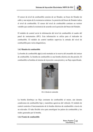 Sistema de Inyección Electrónica MPFI D-TEC
Henry Pesantez
Iván Piedra
12
El sensor de nivel de combustible consiste de un flotador, un brazo de flotador de
cable y una tarjeta de la resistencia cerámica. La posición del brazo de flotador indica
el nivel de combustible. El sensor del nivel de combustible contiene un resistor
variable que cambia la resistencia de acuerdo con la posición del brazo del flotador.
El módulo de control envía la información del nivel de combustible al cuadro del
panel de instrumentos (IPC). Esta información se utiliza para el indicador de
combustible. El módulo de control también supervisa la entrada del nivel de
combustible para varios diagnósticos.
1.4.3 Bomba de combustible
La bomba de combustible (fig1.2) está montada en la reserva del ensamble del emisor
de combustible. La bomba de combustible es una bomba eléctrica de alta presión. El
combustible se bombea al sistema de inyección a una presión y un flujo especificado.
FIG 1.2 Bomba de combustible
La bomba distribuye un flujo constante de combustible al motor, aún durante
condiciones de combustible bajo y maniobras agresivas del vehículo. El módulo de
control controla el funcionamiento de la bomba eléctrica de combustible a través de
un relevador. El tubo flexible sirve para amortiguar los pulsos de combustible y los
ruidos generados por la bomba.
1.4.4 Tamiz de combustible
 