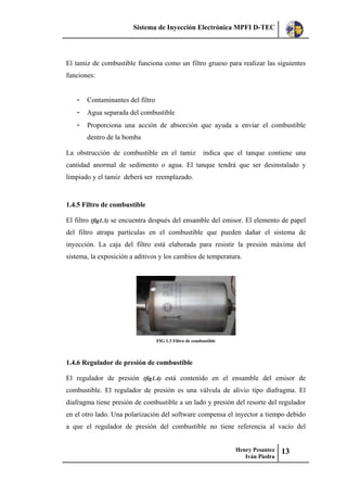 Sistema de Inyección Electrónica MPFI D-TEC
Henry Pesantez
Iván Piedra
13
El tamiz de combustible funciona como un filtro grueso para realizar las siguientes
funciones:
- Contaminantes del filtro
- Agua separada del combustible
- Proporciona una acción de absorción que ayuda a enviar el combustible
dentro de la bomba
La obstrucción de combustible en el tamiz indica que el tanque contiene una
cantidad anormal de sedimento o agua. El tanque tendrá que ser desinstalado y
limpiado y el tamiz deberá ser reemplazado.
1.4.5 Filtro de combustible
El filtro (fig1.3) se encuentra después del ensamble del emisor. El elemento de papel
del filtro atrapa partículas en el combustible que pueden dañar el sistema de
inyección. La caja del filtro está elaborada para resistir la presión máxima del
sistema, la exposición a aditivos y los cambios de temperatura.
FIG 1.3 Filtro de combustible
1.4.6 Regulador de presión de combustible
El regulador de presión (fig1.4) está contenido en el ensamble del emisor de
combustible. El regulador de presión es una válvula de alivio tipo diafragma. El
diafragma tiene presión de combustible a un lado y presión del resorte del regulador
en el otro lado. Una polarización del software compensa el inyector a tiempo debido
a que el regulador de presión del combustible no tiene referencia al vacío del
 