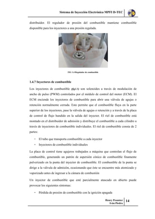 Sistema de Inyección Electrónica MPFI D-TEC
Henry Pesantez
Iván Piedra
14
distribuidor. El regulador de presión del combustible mantiene combustible
disponible para los inyectores a una presión regulada.
FIG 1.4 Regulador de combustible
1.4.7 Inyectores de combustible
Los inyectores de combustible (fig1.5) son solenoides a través de modulación de
ancho de pulso (PWM) controlados por el módulo de control del motor (ECM). El
ECM enciende los inyectores de combustible para abrir una válvula de agujas o
retención normalmente cerrada. Esto permite que el combustible fluya en la parte
superior de los inyectores, pase la válvula de agujas o retención y a través de la placa
de control de flujo hundido en la salida del inyector. El riel de combustible está
montado en el distribuidor de admisión y distribuye el combustible a cada cilindro a
través de inyectores de combustible individuales. El riel de combustible consta de 2
partes:
- El tubo que transporta combustible a cada inyector
- Inyectores de combustible individuales
La placa de control tiene agujeros trabajados a máquina que controlan el flujo de
combustible, generando un patrón de aspersión cónico de combustible finamente
pulverizado en la punta del inyector de combustible. El combustible de la punta se
dirige a la válvula de admisión, ocasionando que éste se encuentre más atomizado y
vaporizado antes de ingresar a la cámara de combustión
Un inyector de combustible que esté parcialmente atascado en abierto puede
provocar los siguientes síntomas:
- Pérdida de presión de combustible con la ignición apagada
 