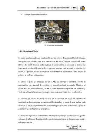 Sistema de Inyección Electrónica MPFI D-TEC
Henry Pesantez
Iván Piedra
15
- Tiempo de marcha extendido
FIG 1.5 Inyectores de combustible
1.4.8 Llenado del Motor
El motor es alimentado con combustible por inyectores de combustible individuales,
uno para cada cilindro, que son controlados por el módulo de control del motor
(ECM). El ECM controla cada inyector de combustible al encender la bobina del
inyector de combustible por un breve período una vez cada segunda revolución del
motor. El período en que el inyector de combustible enciende se llama ancho de
pulso y se mide en milisegundos.
El ancho de pulso es calculado por el ECM para entregar la cantidad correcta de
combustible para control de emisiones y maniobrabilidad apropiada. Mientras el
motor está en funcionamiento, el ECM constantemente supervisa las entradas y
vuelve a calcular el ancho de pulso apropiado para cada inyector de combustible.
El cálculo de ancho de pulso se base en la relación de flujo del inyector de
combustible, la relación de aire/combustible deseada y la masa de aire real en cada
cilindro. El ancho de pulso también es ajustado para el voltaje de la batería, ajuste de
combustible a corto plazo y largo plazo.
El pulso del inyector de combustible, está regulado para que ocurra cada vez que las
válvulas de admisión de cada cilindro se cierran para lograr la duración más larga y
más vaporización.
 
