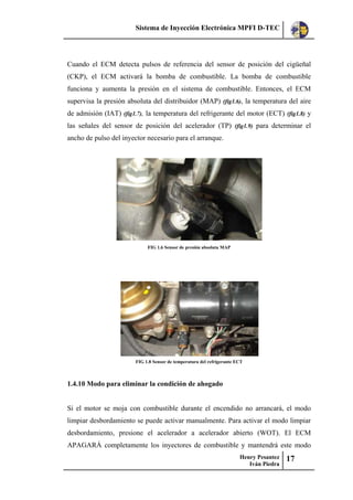 Sistema de Inyección Electrónica MPFI D-TEC
Henry Pesantez
Iván Piedra
17
Cuando el ECM detecta pulsos de referencia del sensor de posición del cigüeñal
(CKP), el ECM activará la bomba de combustible. La bomba de combustible
funciona y aumenta la presión en el sistema de combustible. Entonces, el ECM
supervisa la presión absoluta del distribuidor (MAP) (fig1.6), la temperatura del aire
de admisión (IAT) (fig1.7), la temperatura del refrigerante del motor (ECT) (fig1.8) y
las señales del sensor de posición del acelerador (TP) (fig1.9) para determinar el
ancho de pulso del inyector necesario para el arranque.
FIG 1.6 Sensor de presión absoluta MAP
FIG 1.8 Sensor de temperatura del refrigerante ECT
1.4.10 Modo para eliminar la condición de ahogado
Si el motor se moja con combustible durante el encendido no arrancará, el modo
limpiar desbordamiento se puede activar manualmente. Para activar el modo limpiar
desbordamiento, presione el acelerador a acelerador abierto (WOT). El ECM
APAGARÁ completamente los inyectores de combustible y mantendrá este modo
 