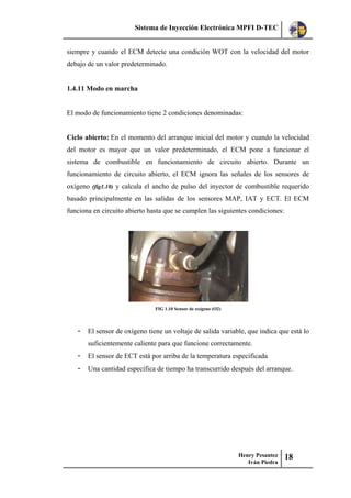 Sistema de Inyección Electrónica MPFI D-TEC
Henry Pesantez
Iván Piedra
18
siempre y cuando el ECM detecte una condición WOT con la velocidad del motor
debajo de un valor predeterminado.
1.4.11 Modo en marcha
El modo de funcionamiento tiene 2 condiciones denominadas:
Ciclo abierto: En el momento del arranque inicial del motor y cuando la velocidad
del motor es mayor que un valor predeterminado, el ECM pone a funcionar el
sistema de combustible en funcionamiento de circuito abierto. Durante un
funcionamiento de circuito abierto, el ECM ignora las señales de los sensores de
oxígeno (fig1.10) y calcula el ancho de pulso del inyector de combustible requerido
basado principalmente en las salidas de los sensores MAP, IAT y ECT. El ECM
funciona en circuito abierto hasta que se cumplen las siguientes condiciones:
FIG 1.10 Sensor de oxígeno (O2)
- El sensor de oxígeno tiene un voltaje de salida variable, que indica que está lo
suficientemente caliente para que funcione correctamente.
- El sensor de ECT está por arriba de la temperatura especificada
- Una cantidad específica de tiempo ha transcurrido después del arranque.
 