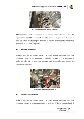 Sistema de Inyección Electrónica MPFI D-TEC
Henry Pesantez
Iván Piedra
19
FIG 1.7 Sensor de temperatura de aire de admisión IAT
Ciclo cerrado: Durante el funcionamiento de circuito cerrado, el ancho de pulso del
inyector de combustible se basa en la señal del sensor de oxígeno. El ECM utiliza la
señal del sensor de oxígeno para mantener la relación de aire/combustible lo más
parecido a 14.7: 1 como sea posible.
1.4.12 Modo en aceleración
El ECM supervisa los cambios en la TP y en las señales del sensor MAP para
determinar cuando se está acelerando el vehículo. Entonces, el ECM aumentará el
ancho de pulso del inyector para abastecer más combustible para obtener un
rendimiento mejorado.
FIG 1.9 Sensor de posición del acelerador TP
1.4.13 Modo de desaceleración
El ECM supervisa los cambios en la TP y en las señales del sensor MAP para
determinar cuando se está desacelerando el vehículo. El ECM luego reducirá el
 