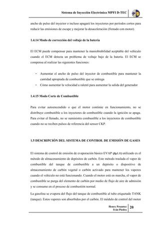 Sistema de Inyección Electrónica MPFI D-TEC
Henry Pesantez
Iván Piedra
20
ancho de pulso del inyector o incluso apagará los inyectores por períodos cortos para
reducir las emisiones de escape y mejorar la desaceleración (frenado con motor).
1.4.14 Modo de corrección del voltaje de la batería
El ECM puede compensar para mantener la maniobrabilidad aceptable del vehículo
cuando el ECM detecta un problema de voltaje bajo de la batería. El ECM se
compensa al realizar las siguientes funciones:
- Aumentar el ancho de pulso del inyector de combustible para mantener la
cantidad apropiada de combustible que se entrega
- Cómo aumentar la velocidad a ralentí para aumentar la salida del generador
1.4.15 Modo Corte de Combustible
Para evitar autoencendido o que el motor continúe en funcionamiento, no se
distribuye combustible a los inyectores de combustible cuando la ignición se apaga.
Para evitar el llenado, no se suministra combustible a los inyectores de combustible
cuando no se reciben pulsos de referencia del sensor CKP.
1.5 DESCRIPCIÓN DEL SISTEMA DE CONTROL DE EMISIÓN DE GASES
El sistema de control de emisión de evaporación básico EVAP (fig1.11) utilizado es el
método de almacenamiento de depósitos de carbón. Este método traslada el vapor de
combustible del tanque de combustible a un depósito o dispositivo de
almacenamiento de carbón vegetal o carbón activado para mantener los vapores
cuando el vehículo no está funcionando. Cuando el motor está en marcha, el vapor de
combustible se purga del elemento de carbón por medio de flujo de aire de admisión
y se consume en el proceso de combustión normal.
La gasolina se evapora del flujo del tanque de combustible al tubo etiquetado TANK
(tanque). Estos vapores son absorbidos por el carbón. El módulo de control del motor
 