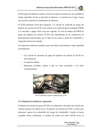 Sistema de Inyección Electrónica MPFI D-TEC
Henry Pesantez
Iván Piedra
21
(ECM) purga del depósito cuando el motor ha estado en marcha por una cantidad de
tiempo específico. El aire se jala hacia el depósito y se mezcla con el vapor. Luego
esta mezcla se jala hacia el distribuidor de admisión.
El ECM suministra tierra para energizar a la válvula de solenoide de purga del
depósito de emisión de EVAP. Esta válvula es de ancho de pulso modulado (PWM)
o se enciende y apaga varias veces por segundo. El ciclo de trabajo del PWM de
purga del depósito de emisión EVAP varía dependiendo de las condiciones de
funcionamiento determinadas por el flujo de aire masivo, ajuste de combustible y
temperatura del aire de entrada.
Las siguientes condiciones pueden causar mal ralentí, atascamiento o mala capacidad
de transmisión:
- Una válvula de solenoide de purga del depósito de emisión de EVAP sin
funcionamiento.
- Un depósito dañado.
- Mangueras divididas, rajadas o que no están conectados a los tubos
correspondientes.
FIG 1.11 Solenoide de control de emisión de gases EVAP
1.5.1 Deposito de emisión de evaporación
El depósito de emisión de gases (EVAP) es un dispositivo de control de emisión que
contiene gránulos de carbón activo. El depósito de emisión de EVAP se utiliza para
almacenar vapores de combustible del tanque de combustible. Cuando se hayan
cumplido ciertas condiciones, el módulo de control del motor (ECM) activa al
 