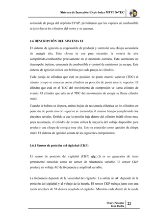 Sistema de Inyección Electrónica MPFI D-TEC
Henry Pesantez
Iván Piedra
22
solenoide de purga del depósito EVAP, permitiendo que los vapores de combustible
se jalen hacia los cilindros del motor y se quemen.
1.6 DESCRIPCIÓN DEL SISTEMA EI
El sistema de ignición es responsable de producir y controlar una chispa secundaria
de energía alta. Esta chispa se usa para encender la mezcla de aire
comprimido/combustible precisamente en el momento correcto. Esto suministra un
desempeño óptimo, economía de combustible y control de emisiones de escape. Este
sistema de ignición utiliza una bobina por cada pareja de cilindros.
Cada pareja de cilindros que esté en posición de punto muerto superior (TDC) al
mismo tiempo se conocen como cilindros en posición de punto muerto superior. El
cilindro que está en el TDC del movimiento de compresión se llama cilindro de
evento. El cilindro que está en el TDC del movimiento de escape se llama cilindro
inútil.
Cuando la bobina se dispara, ambas bujías de resistencia eléctrica de los cilindros en
posición de punto muerto superior se encienden al mismo tiempo completando los
circuitos seriales. Debido a que la presión baja dentro del cilindro inútil ofrece muy
poca resistencia, el cilindro de evento utiliza la mayoría del voltaje disponible para
producir una chispa de energía muy alta. Esto es conocido como ignición de chispa
inútil. El sistema de ignición consta de los siguientes componentes:
1.6.1 Sensor de posición del cigüeñal (CKP)
El sensor de posición del cigüeñal (CKP) (fig1.12) es un generador de imán
permanente conocido como un sensor de reluctancia variable. El sensor CKP
produce un voltaje AC de frecuencia y amplitud variable.
La frecuencia depende de la velocidad del cigüeñal. La salida de AC depende de la
posición del cigüeñal y el voltaje de la batería. El sensor CKP trabaja junto con una
rueda relectora de 58 dientes acoplada al cigüeñal. Mientras cada diente de la rueda
 
