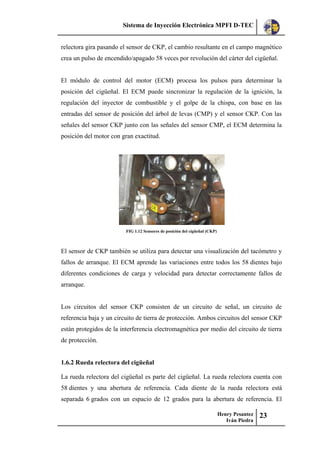 Sistema de Inyección Electrónica MPFI D-TEC
Henry Pesantez
Iván Piedra
23
relectora gira pasando el sensor de CKP, el cambio resultante en el campo magnético
crea un pulso de encendido/apagado 58 veces por revolución del cárter del cigüeñal.
El módulo de control del motor (ECM) procesa los pulsos para determinar la
posición del cigüeñal. El ECM puede sincronizar la regulación de la ignición, la
regulación del inyector de combustible y el golpe de la chispa, con base en las
entradas del sensor de posición del árbol de levas (CMP) y el sensor CKP. Con las
señales del sensor CKP junto con las señales del sensor CMP, el ECM determina la
posición del motor con gran exactitud.
FIG 1.12 Sensores de posición del cigüeñal (CKP)
El sensor de CKP también se utiliza para detectar una visualización del tacómetro y
fallos de arranque. El ECM aprende las variaciones entre todos los 58 dientes bajo
diferentes condiciones de carga y velocidad para detectar correctamente fallos de
arranque.
Los circuitos del sensor CKP consisten de un circuito de señal, un circuito de
referencia baja y un circuito de tierra de protección. Ambos circuitos del sensor CKP
están protegidos de la interferencia electromagnética por medio del circuito de tierra
de protección.
1.6.2 Rueda relectora del cigüeñal
La rueda relectora del cigüeñal es parte del cigüeñal. La rueda relectora cuenta con
58 dientes y una abertura de referencia. Cada diente de la rueda relectora está
separada 6 grados con un espacio de 12 grados para la abertura de referencia. El
 