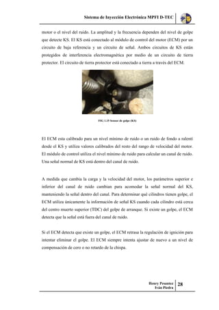 Sistema de Inyección Electrónica MPFI D-TEC
Henry Pesantez
Iván Piedra
28
motor o el nivel del ruido. La amplitud y la frecuencia dependen del nivel de golpe
que detecte KS. El KS está conectado al módulo de control del motor (ECM) por un
circuito de baja referencia y un circuito de señal. Ambos circuitos de KS están
protegidos de interferencia electromagnética por medio de un circuito de tierra
protector. El circuito de tierra protector está conectado a tierra a través del ECM.
FIG 1.15 Sensor de golpe (KS)
El ECM esta calibrado para un nivel mínimo de ruido o un ruido de fondo a ralentí
desde el KS y utiliza valores calibrados del resto del rango de velocidad del motor.
El módulo de control utiliza el nivel mínimo de ruido para calcular un canal de ruido.
Una señal normal de KS está dentro del canal de ruido.
A medida que cambia la carga y la velocidad del motor, los parámetros superior e
inferior del canal de ruido cambian para acomodar la señal normal del KS,
manteniendo la señal dentro del canal. Para determinar qué cilindros tienen golpe, el
ECM utiliza únicamente la información de señal KS cuando cada cilindro está cerca
del centro muerto superior (TDC) del golpe de arranque. Si existe un golpe, el ECM
detecta que la señal está fuera del canal de ruido.
Si el ECM detecta que existe un golpe, el ECM retrasa la regulación de ignición para
intentar eliminar el golpe. El ECM siempre intenta ajustar de nuevo a un nivel de
compensación de cero o no retardo de la chispa.
 