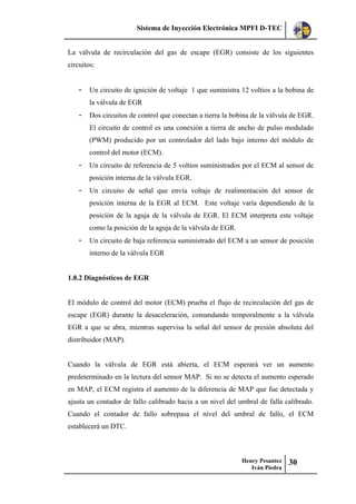 Sistema de Inyección Electrónica MPFI D-TEC
Henry Pesantez
Iván Piedra
30
La válvula de recirculación del gas de escape (EGR) consiste de los siguientes
circuitos:
- Un circuito de ignición de voltaje 1 que suministra 12 voltios a la bobina de
la válvula de EGR
- Dos circuitos de control que conectan a tierra la bobina de la válvula de EGR.
El circuito de control es una conexión a tierra de ancho de pulso modulado
(PWM) producido por un controlador del lado bajo interno del módulo de
control del motor (ECM).
- Un circuito de referencia de 5 voltios suministrados por el ECM al sensor de
posición interna de la válvula EGR.
- Un circuito de señal que envía voltaje de realimentación del sensor de
posición interna de la EGR al ECM. Este voltaje varía dependiendo de la
posición de la aguja de la válvula de EGR. El ECM interpreta este voltaje
como la posición de la aguja de la válvula de EGR.
- Un circuito de baja referencia suministrado del ECM a un sensor de posición
interno de la válvula EGR
1.8.2 Diagnósticos de EGR
El módulo de control del motor (ECM) prueba el flujo de recirculación del gas de
escape (EGR) durante la desaceleración, comandando temporalmente a la válvula
EGR a que se abra, mientras supervisa la señal del sensor de presión absoluta del
distribuidor (MAP).
Cuando la válvula de EGR está abierta, el ECM esperará ver un aumento
predeterminado en la lectura del sensor MAP. Si no se detecta el aumento esperado
en MAP, el ECM registra el aumento de la diferencia de MAP que fue detectada y
ajusta un contador de fallo calibrado hacia a un nivel del umbral de falla calibrado.
Cuando el contador de fallo sobrepasa el nivel del umbral de fallo, el ECM
establecerá un DTC.
 