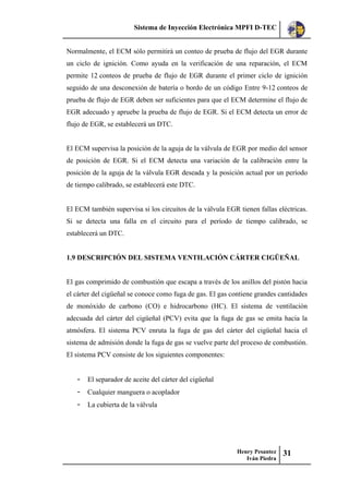 Sistema de Inyección Electrónica MPFI D-TEC
Henry Pesantez
Iván Piedra
31
Normalmente, el ECM sólo permitirá un conteo de prueba de flujo del EGR durante
un ciclo de ignición. Como ayuda en la verificación de una reparación, el ECM
permite 12 conteos de prueba de flujo de EGR durante el primer ciclo de ignición
seguido de una desconexión de batería o bordo de un código Entre 9-12 conteos de
prueba de flujo de EGR deben ser suficientes para que el ECM determine el flujo de
EGR adecuado y apruebe la prueba de flujo de EGR. Si el ECM detecta un error de
flujo de EGR, se establecerá un DTC.
El ECM supervisa la posición de la aguja de la válvula de EGR por medio del sensor
de posición de EGR. Si el ECM detecta una variación de la calibración entre la
posición de la aguja de la válvula EGR deseada y la posición actual por un período
de tiempo calibrado, se establecerá este DTC.
El ECM también supervisa si los circuitos de la válvula EGR tienen fallas eléctricas.
Si se detecta una falla en el circuito para el período de tiempo calibrado, se
establecerá un DTC.
1.9 DESCRIPCIÓN DEL SISTEMA VENTILACIÓN CÁRTER CIGÜEÑAL
El gas comprimido de combustión que escapa a través de los anillos del pistón hacia
el cárter del cigüeñal se conoce como fuga de gas. El gas contiene grandes cantidades
de monóxido de carbono (CO) e hidrocarbono (HC). El sistema de ventilación
adecuada del cárter del cigüeñal (PCV) evita que la fuga de gas se emita hacia la
atmósfera. El sistema PCV enruta la fuga de gas del cárter del cigüeñal hacia el
sistema de admisión donde la fuga de gas se vuelve parte del proceso de combustión.
El sistema PCV consiste de los siguientes componentes:
- El separador de aceite del cárter del cigüeñal
- Cualquier manguera o acoplador
- La cubierta de la válvula
 