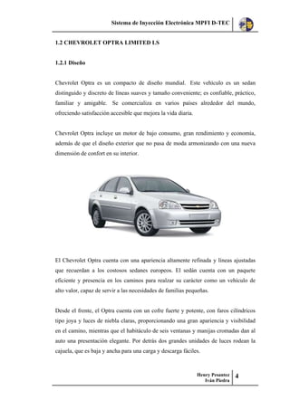Sistema de Inyección Electrónica MPFI D-TEC
Henry Pesantez
Iván Piedra
4
1.2 CHEVROLET OPTRA LIMITED LS
1.2.1 Diseño
Chevrolet Optra es un compacto de diseño mundial. Este vehículo es un sedan
distinguido y discreto de líneas suaves y tamaño conveniente; es confiable, práctico,
familiar y amigable. Se comercializa en varios países alrededor del mundo,
ofreciendo satisfacción accesible que mejora la vida diaria.
Chevrolet Optra incluye un motor de bajo consumo, gran rendimiento y economía,
además de que el diseño exterior que no pasa de moda armonizando con una nueva
dimensión de confort en su interior.
El Chevrolet Optra cuenta con una apariencia altamente refinada y líneas ajustadas
que recuerdan a los costosos sedanes europeos. El sedán cuenta con un paquete
eficiente y presencia en los caminos para realzar su carácter como un vehículo de
alto valor, capaz de servir a las necesidades de familias pequeñas.
Desde el frente, el Optra cuenta con un cofre fuerte y potente, con faros cilíndricos
tipo joya y luces de niebla claras, proporcionando una gran apariencia y visibilidad
en el camino, mientras que el habitáculo de seis ventanas y manijas cromadas dan al
auto una presentación elegante. Por detrás dos grandes unidades de luces rodean la
cajuela, que es baja y ancha para una carga y descarga fáciles.
 