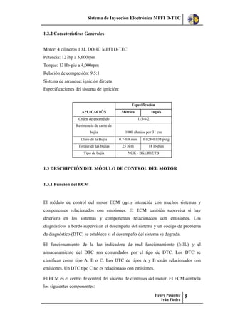 Sistema de Inyección Electrónica MPFI D-TEC
Henry Pesantez
Iván Piedra
5
1.2.2 Características Generales
Motor: 4 cilindros 1.8L DOHC MPFI D-TEC
Potencia: 127hp a 5,600rpm
Torque: 131lb-pie a 4,000rpm
Relación de compresión: 9.5:1
Sistema de arranque: ignición directa
Especificaciones del sistema de ignición:
APLICACIÓN
Especificación
Métrico Inglés
Orden de encendido 1-3-4-2
Resistencia de cable de
bujía 1000 ohmios por 31 cm
Claro de la Bujía 0.7-0.9 mm 0.028-0.035 pulg
Torque de las bujías 25 N·m 18 lb-pies
Tipo de bujía NGK - BKUR6ETB
1.3 DESCRIPCIÓN DEL MÓDULO DE CONTROL DEL MOTOR
1.3.1 Función del ECM
El módulo de control del motor ECM (fig1.1) interactúa con muchos sistemas y
componentes relacionados con emisiones. El ECM también supervisa si hay
deterioro en los sistemas y componentes relacionados con emisiones. Los
diagnósticos a bordo supervisan el desempeño del sistema y un código de problema
de diagnóstico (DTC) se establece si el desempeño del sistema se degrada.
El funcionamiento de la luz indicadora de mal funcionamiento (MIL) y el
almacenamiento del DTC son comandados por el tipo de DTC. Los DTC se
clasifican como tipo A, B o C. Los DTC de tipos A y B están relacionados con
emisiones. Un DTC tipo C no es relacionado con emisiones.
El ECM es el centro de control del sistema de controles del motor. El ECM controla
los siguientes componentes:
 