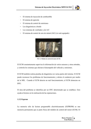 Sistema de Inyección Electrónica MPFI D-TEC
Henry Pesantez
Iván Piedra
6
- El sistema de inyección de combustible
- El sistema de ignición
- El sistema de control de emisiones
- Los diagnósticos a bordo
- Los sistemas de ventilador y de A/C
- El sistema de control de aire de ralentí (IAC) (si está equipado)
FIG 1.1 Módulo de control del motor (ECM)
El ECM constantemente supervisa la información de varios sensores y otras entradas,
y controla los sistemas que afectan el desempeño del vehículo y emisiones.
El ECM también realiza pruebas de diagnóstico en varias partes del sistema. El ECM
puede reconocer los problemas de funcionamiento y alertar al conductor por medio
de la MIL. Cuando el ECM detecta un mal funcionamiento, el ECM almacena un
DTC.
El área del problema se identifica por un DTC determinado que se establece. Esto
ayuda al técnico en la realización de las reparaciones.
1.3.2 Eeprom
La memoria sólo de lectura programable electrónicamente (EEPROM) es una
memoria permanente que es parte física del módulo de control del motor (ECM). El
 