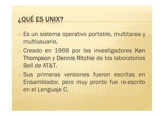 ¿QUÉ ES UNIX?
Es un sistema operativo portable, multitarea y
multiusuario....
Creado en 1969 por los investigadores KenKenKenKen
ThompsonThompsonThompsonThompson y DennisDennisDennisDennis RitchieRitchieRitchieRitchie de los laboratorios
Bell de AT&T.
Sus primeras versiones fueron escritas en
Ensamblador, pero muy pronto fue re-escrito
en el Lenguaje C.
 