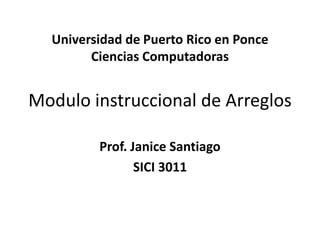 Universidad de Puerto Rico en PonceCiencias ComputadorasModulo instruccional de Arreglos Prof. Janice Santiago SICI 3011 