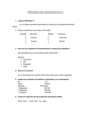 1. ¿Qué es Windows 7?

            Es un sistema operativo desarrollado y creado por la empresa de Microsoft
Office.

   2. Ubique 2 periféricos de entrada y 2 de salida.

            Entrada       Micrófono                Salida      Impresora

                           Scanner                                 Parlantes

                           Teclado                                 Monitor



   3. Que son las unidades de almacenamiento, coloque dos ejemplos?

          Son dispositivos que nos permiten guardar información.

          Ejemplo:
              Disco Duro
              CD
              Disquetes.
              Flash

   4. Que es un archivo?

          Es un documento que contiene información acerca de un tema cualquiera.

   5. Indique las unidades de medida en informática y en computación.
      Bit                                0-1
      Bytes                             (8 Bits)
      Kilobytes                  1024 bytes
      1 Megabytes                     1024 Kb
      1 Gigabytes                     1024 Mb
      1 Terabytes                      1024 GB

   6. Cuál es la extinción de los programas del paquete Office.

          Word_.docx     Excel_.xlsx   p.p_.pptx
 