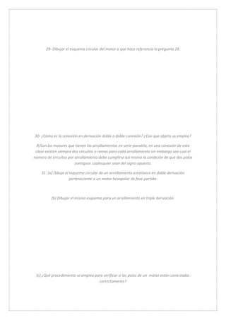 29- Dibujar el esquema circular del motor a que hace referencia la pregunta 28. 
30- ¿Cómo es la conexión en derivación doble o doble conexión? ¿Con que objeto se emplea? 
R/Son los motores que tienen los arrollamientos en serie-paralelo, en una conexión de esta 
clase existen siempre dos circuitos o ramas para cada arrollamiento sin embargo sea cual el 
número de circuitos por arrollamiento debe cumplirse así mismo la condición de que dos polos 
contiguos cualesquier sean del signo opuesto. 
31: (a) Dibuje el esquema circular de un arrollamiento estatóxico en doble derivación 
perteneciente a un motor hexapolar de fase partida. 
(b) Dibujar el mismo esquema para un arrollamiento en triple derivación. 
(c) ¿Qué procedimiento se emplea para verificar si los polos de un motor están conectados 
correctamente? 
 