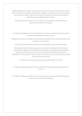R/Debemos observar y dibujar un esquema de los terminales hacia a donde se dirigen, los que 
están conectados a las bobinas de hilo grueso, alojadas en el fondo de las ranuras, pertenecen 
a las ranuras de trabajo, mientras que los que están unidos a las bobinas de hilo más fino 
pertenecen a los arrollamientos de arranque. 
32: Dibujar dos esquemas de un mismo motor que correspondan a un sentido de giro 
respectivamente horario y antihorario. 
33: Explicar detalladamente como se identifica la conexión de los polos antes del proceso de 
extracción del bobinado y durante el mismo. 
R/Cada polo consta de tres bobinas y cada bobina está alojada en dos ranuras separadas entre 
sí por una o varias ranuras. 
34: Describir varias maneras de proceder a la impregnación de arrollamientos nuevos. 
R/Cuando ya hemos verificado la conexión de los polos y los cables de conexión a la red 
empalmados y sujetados a los arrollamientos procedemos a la impregnación colocando el 
estator en posición horizontal y se vierte el barniz dependiendo del tipo del barniz la 
impregnación es más rápido o necesite de calor para secarse como por ejemplo el barniz epoxy 
que dura 20 minutos en secar. 
35: ¿Cómo es un motor de fase partida para doble tensión de servicio? 
36: Dibujar el esquema lineal de un motor hexapolar de fase partida para doble tensión de 
servicio. 
37: Explicar y dibujar esquemáticamente el dispositivo de protección contra sobrecargas que 
llevan muchos motores de fase partida. 
 
